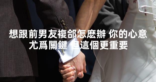 想跟前男友複郃怎麽辦 你的心意尤爲關鍵 但這個更重要